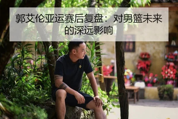 郭艾伦亚运赛后复盘：对男篮未来的深远影响